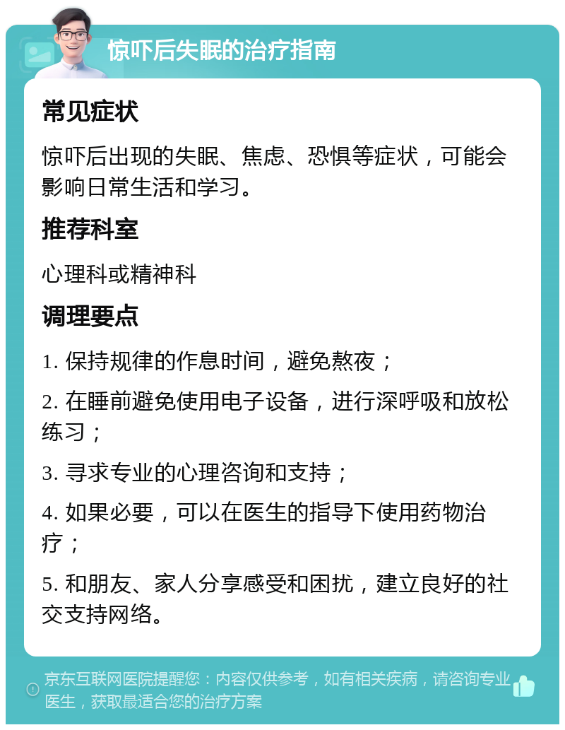 惊吓后失眠的治疗指南 常见症状 惊吓后出现的失眠、焦虑、恐惧等症状，可能会影响日常生活和学习。 推荐科室 心理科或精神科 调理要点 1. 保持规律的作息时间，避免熬夜； 2. 在睡前避免使用电子设备，进行深呼吸和放松练习； 3. 寻求专业的心理咨询和支持； 4. 如果必要，可以在医生的指导下使用药物治疗； 5. 和朋友、家人分享感受和困扰，建立良好的社交支持网络。