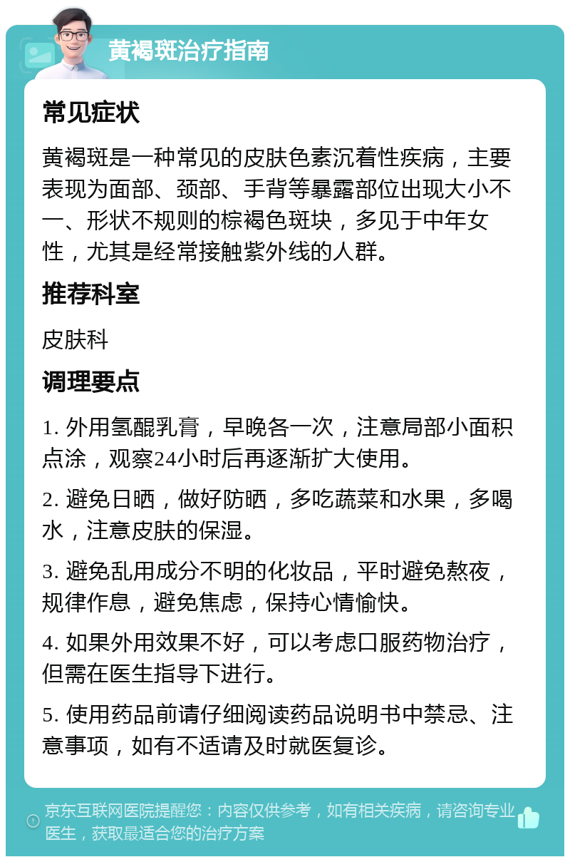 黄褐斑治疗指南 常见症状 黄褐斑是一种常见的皮肤色素沉着性疾病，主要表现为面部、颈部、手背等暴露部位出现大小不一、形状不规则的棕褐色斑块，多见于中年女性，尤其是经常接触紫外线的人群。 推荐科室 皮肤科 调理要点 1. 外用氢醌乳膏，早晚各一次，注意局部小面积点涂，观察24小时后再逐渐扩大使用。 2. 避免日晒，做好防晒，多吃蔬菜和水果，多喝水，注意皮肤的保湿。 3. 避免乱用成分不明的化妆品，平时避免熬夜，规律作息，避免焦虑，保持心情愉快。 4. 如果外用效果不好，可以考虑口服药物治疗，但需在医生指导下进行。 5. 使用药品前请仔细阅读药品说明书中禁忌、注意事项，如有不适请及时就医复诊。