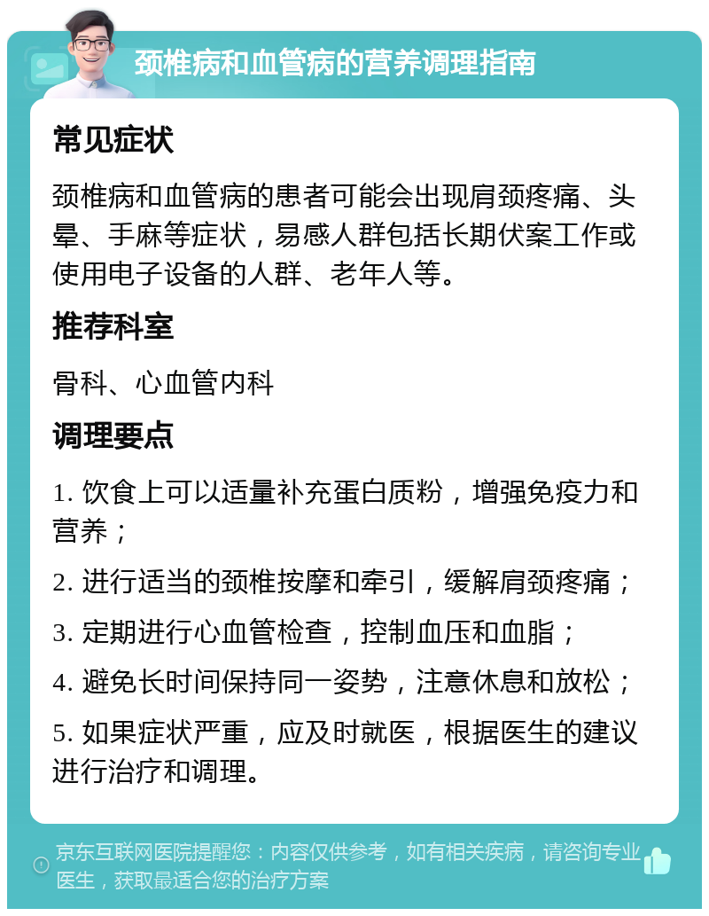 颈椎病和血管病的营养调理指南 常见症状 颈椎病和血管病的患者可能会出现肩颈疼痛、头晕、手麻等症状，易感人群包括长期伏案工作或使用电子设备的人群、老年人等。 推荐科室 骨科、心血管内科 调理要点 1. 饮食上可以适量补充蛋白质粉，增强免疫力和营养； 2. 进行适当的颈椎按摩和牵引，缓解肩颈疼痛； 3. 定期进行心血管检查，控制血压和血脂； 4. 避免长时间保持同一姿势，注意休息和放松； 5. 如果症状严重，应及时就医，根据医生的建议进行治疗和调理。