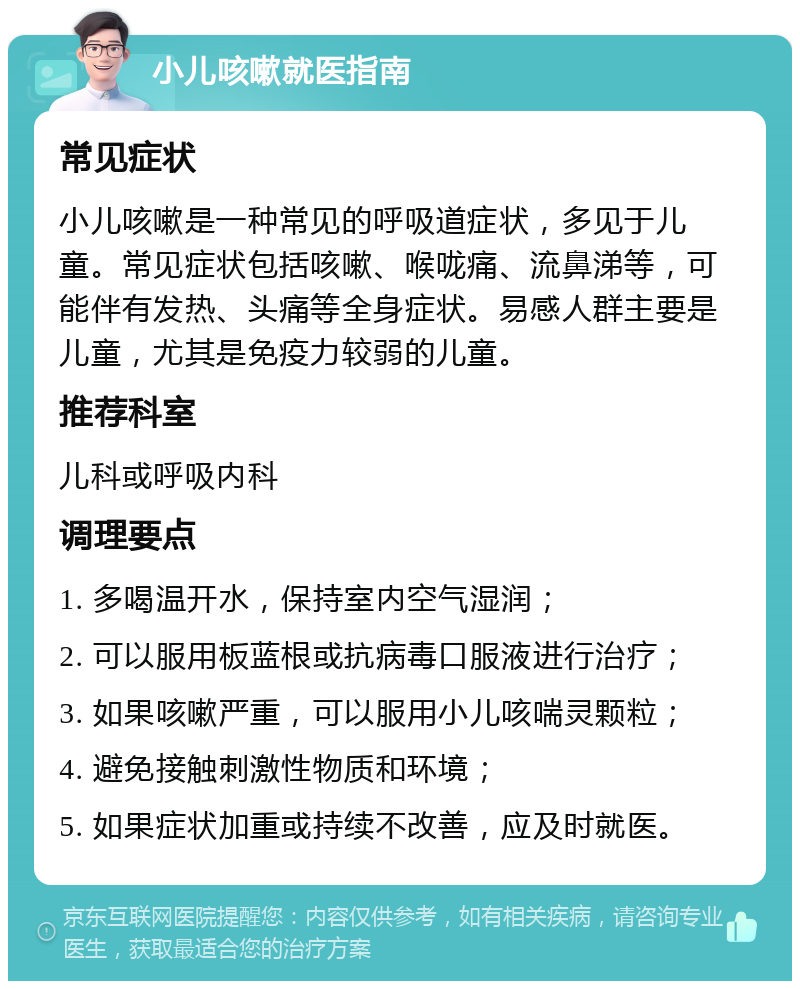 小儿咳嗽就医指南 常见症状 小儿咳嗽是一种常见的呼吸道症状，多见于儿童。常见症状包括咳嗽、喉咙痛、流鼻涕等，可能伴有发热、头痛等全身症状。易感人群主要是儿童，尤其是免疫力较弱的儿童。 推荐科室 儿科或呼吸内科 调理要点 1. 多喝温开水，保持室内空气湿润； 2. 可以服用板蓝根或抗病毒口服液进行治疗； 3. 如果咳嗽严重，可以服用小儿咳喘灵颗粒； 4. 避免接触刺激性物质和环境； 5. 如果症状加重或持续不改善，应及时就医。