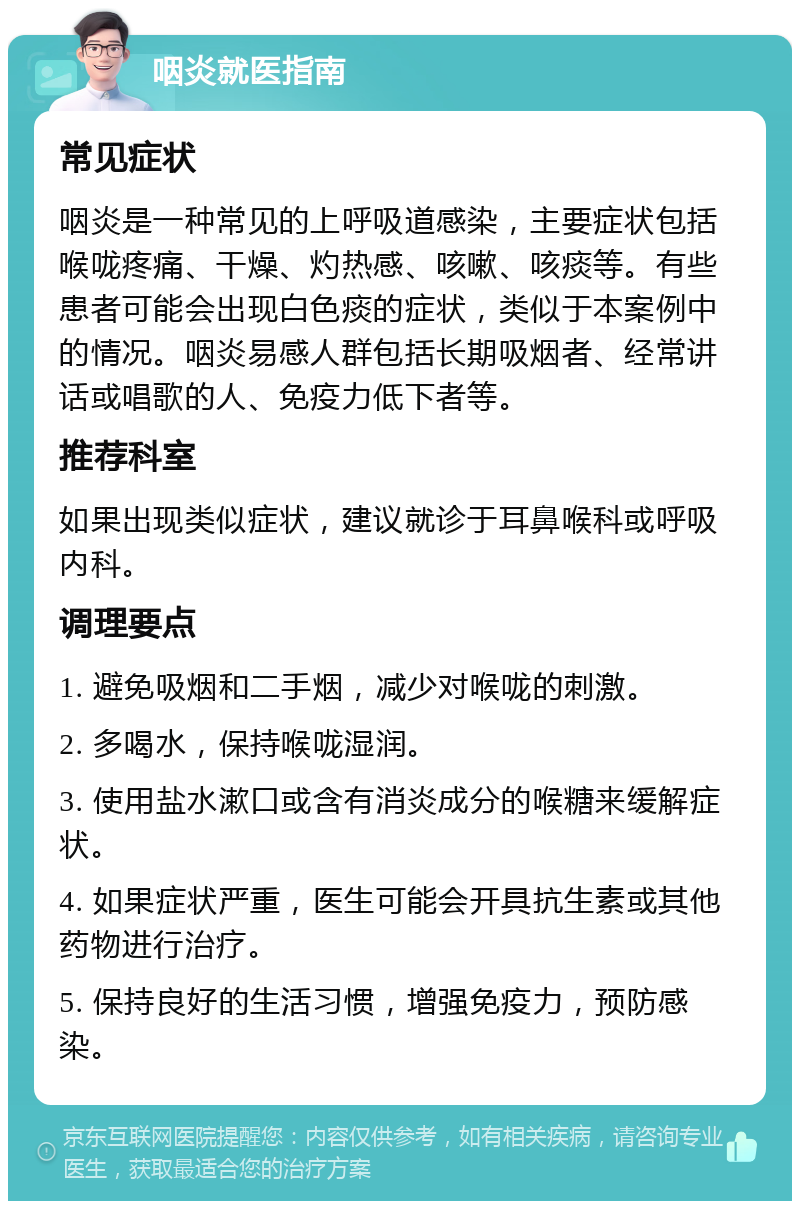 咽炎就医指南 常见症状 咽炎是一种常见的上呼吸道感染，主要症状包括喉咙疼痛、干燥、灼热感、咳嗽、咳痰等。有些患者可能会出现白色痰的症状，类似于本案例中的情况。咽炎易感人群包括长期吸烟者、经常讲话或唱歌的人、免疫力低下者等。 推荐科室 如果出现类似症状，建议就诊于耳鼻喉科或呼吸内科。 调理要点 1. 避免吸烟和二手烟，减少对喉咙的刺激。 2. 多喝水，保持喉咙湿润。 3. 使用盐水漱口或含有消炎成分的喉糖来缓解症状。 4. 如果症状严重，医生可能会开具抗生素或其他药物进行治疗。 5. 保持良好的生活习惯，增强免疫力，预防感染。