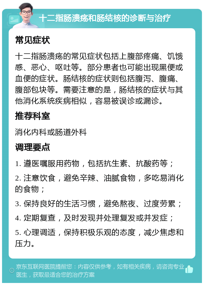 十二指肠溃疡和肠结核的诊断与治疗 常见症状 十二指肠溃疡的常见症状包括上腹部疼痛、饥饿感、恶心、呕吐等。部分患者也可能出现黑便或血便的症状。肠结核的症状则包括腹泻、腹痛、腹部包块等。需要注意的是，肠结核的症状与其他消化系统疾病相似，容易被误诊或漏诊。 推荐科室 消化内科或肠道外科 调理要点 1. 遵医嘱服用药物，包括抗生素、抗酸药等； 2. 注意饮食，避免辛辣、油腻食物，多吃易消化的食物； 3. 保持良好的生活习惯，避免熬夜、过度劳累； 4. 定期复查，及时发现并处理复发或并发症； 5. 心理调适，保持积极乐观的态度，减少焦虑和压力。