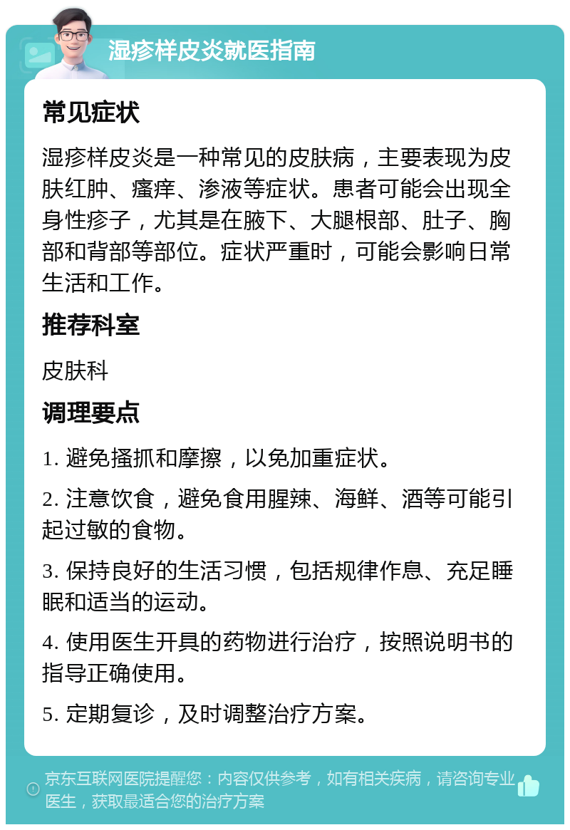 湿疹样皮炎就医指南 常见症状 湿疹样皮炎是一种常见的皮肤病，主要表现为皮肤红肿、瘙痒、渗液等症状。患者可能会出现全身性疹子，尤其是在腋下、大腿根部、肚子、胸部和背部等部位。症状严重时，可能会影响日常生活和工作。 推荐科室 皮肤科 调理要点 1. 避免搔抓和摩擦，以免加重症状。 2. 注意饮食，避免食用腥辣、海鲜、酒等可能引起过敏的食物。 3. 保持良好的生活习惯，包括规律作息、充足睡眠和适当的运动。 4. 使用医生开具的药物进行治疗，按照说明书的指导正确使用。 5. 定期复诊，及时调整治疗方案。