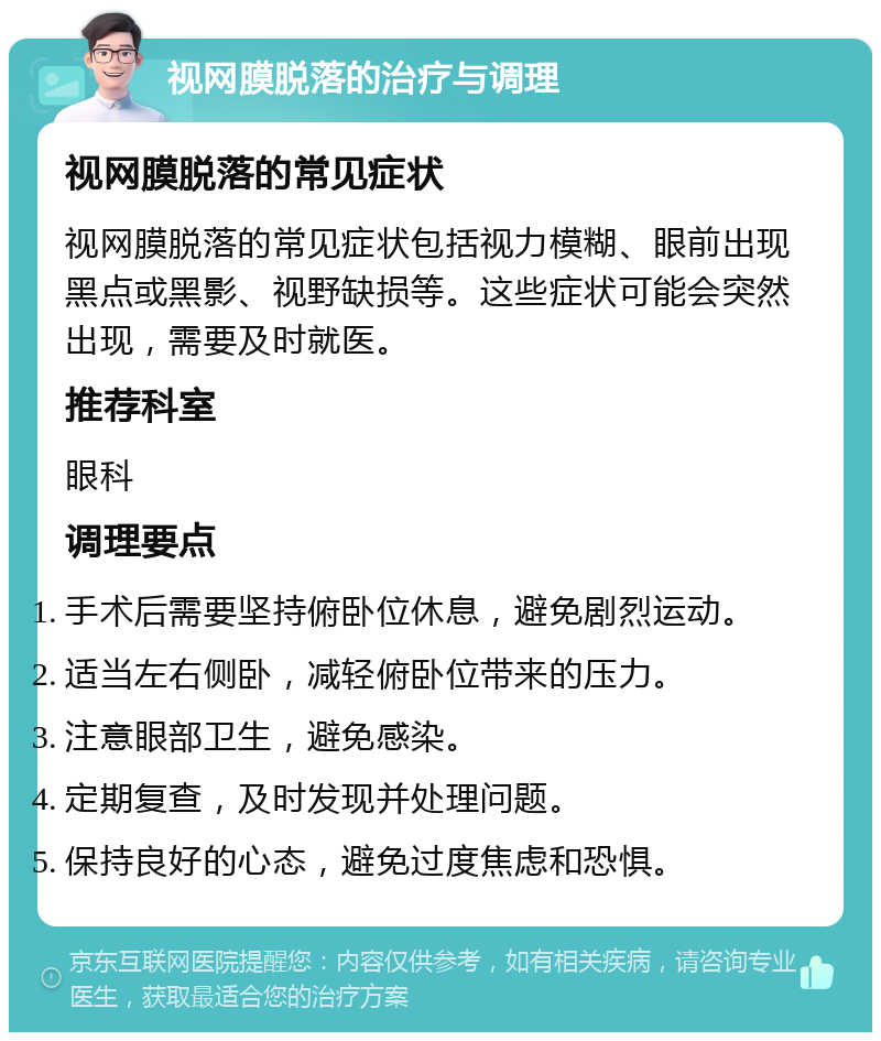 视网膜脱落的治疗与调理 视网膜脱落的常见症状 视网膜脱落的常见症状包括视力模糊、眼前出现黑点或黑影、视野缺损等。这些症状可能会突然出现，需要及时就医。 推荐科室 眼科 调理要点 手术后需要坚持俯卧位休息，避免剧烈运动。 适当左右侧卧，减轻俯卧位带来的压力。 注意眼部卫生，避免感染。 定期复查，及时发现并处理问题。 保持良好的心态，避免过度焦虑和恐惧。