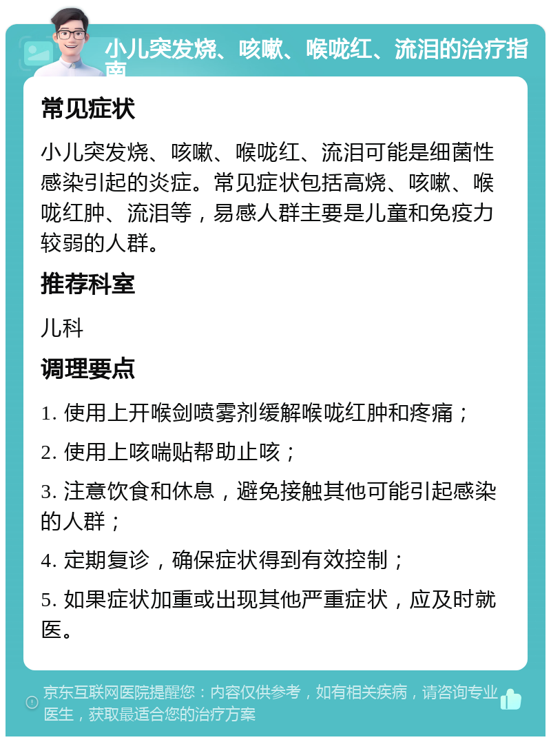 小儿突发烧、咳嗽、喉咙红、流泪的治疗指南 常见症状 小儿突发烧、咳嗽、喉咙红、流泪可能是细菌性感染引起的炎症。常见症状包括高烧、咳嗽、喉咙红肿、流泪等，易感人群主要是儿童和免疫力较弱的人群。 推荐科室 儿科 调理要点 1. 使用上开喉剑喷雾剂缓解喉咙红肿和疼痛； 2. 使用上咳喘贴帮助止咳； 3. 注意饮食和休息，避免接触其他可能引起感染的人群； 4. 定期复诊，确保症状得到有效控制； 5. 如果症状加重或出现其他严重症状，应及时就医。