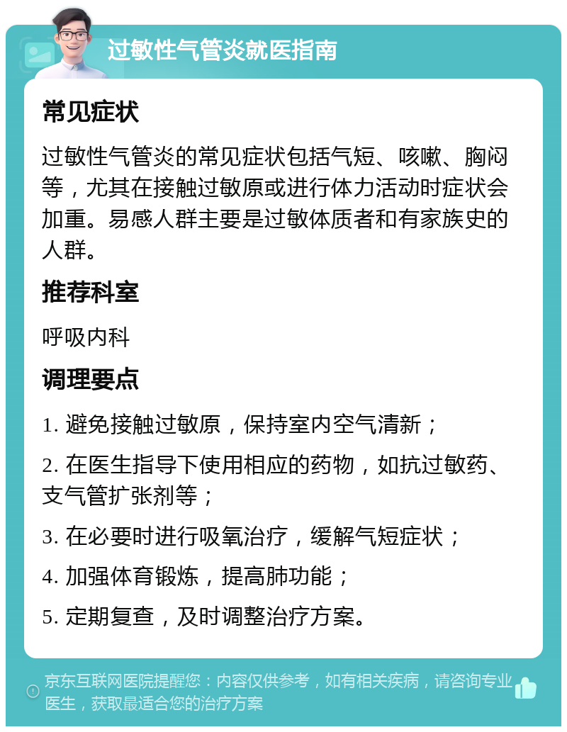 过敏性气管炎就医指南 常见症状 过敏性气管炎的常见症状包括气短、咳嗽、胸闷等，尤其在接触过敏原或进行体力活动时症状会加重。易感人群主要是过敏体质者和有家族史的人群。 推荐科室 呼吸内科 调理要点 1. 避免接触过敏原，保持室内空气清新； 2. 在医生指导下使用相应的药物，如抗过敏药、支气管扩张剂等； 3. 在必要时进行吸氧治疗，缓解气短症状； 4. 加强体育锻炼，提高肺功能； 5. 定期复查，及时调整治疗方案。