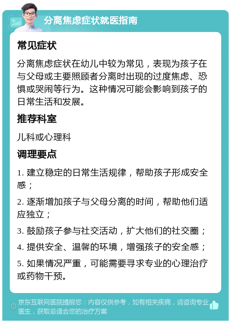 分离焦虑症状就医指南 常见症状 分离焦虑症状在幼儿中较为常见，表现为孩子在与父母或主要照顾者分离时出现的过度焦虑、恐惧或哭闹等行为。这种情况可能会影响到孩子的日常生活和发展。 推荐科室 儿科或心理科 调理要点 1. 建立稳定的日常生活规律，帮助孩子形成安全感； 2. 逐渐增加孩子与父母分离的时间，帮助他们适应独立； 3. 鼓励孩子参与社交活动，扩大他们的社交圈； 4. 提供安全、温馨的环境，增强孩子的安全感； 5. 如果情况严重，可能需要寻求专业的心理治疗或药物干预。