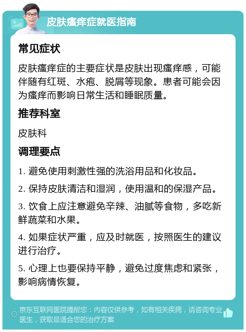 皮肤瘙痒症就医指南 常见症状 皮肤瘙痒症的主要症状是皮肤出现瘙痒感，可能伴随有红斑、水疱、脱屑等现象。患者可能会因为瘙痒而影响日常生活和睡眠质量。 推荐科室 皮肤科 调理要点 1. 避免使用刺激性强的洗浴用品和化妆品。 2. 保持皮肤清洁和湿润，使用温和的保湿产品。 3. 饮食上应注意避免辛辣、油腻等食物，多吃新鲜蔬菜和水果。 4. 如果症状严重，应及时就医，按照医生的建议进行治疗。 5. 心理上也要保持平静，避免过度焦虑和紧张，影响病情恢复。