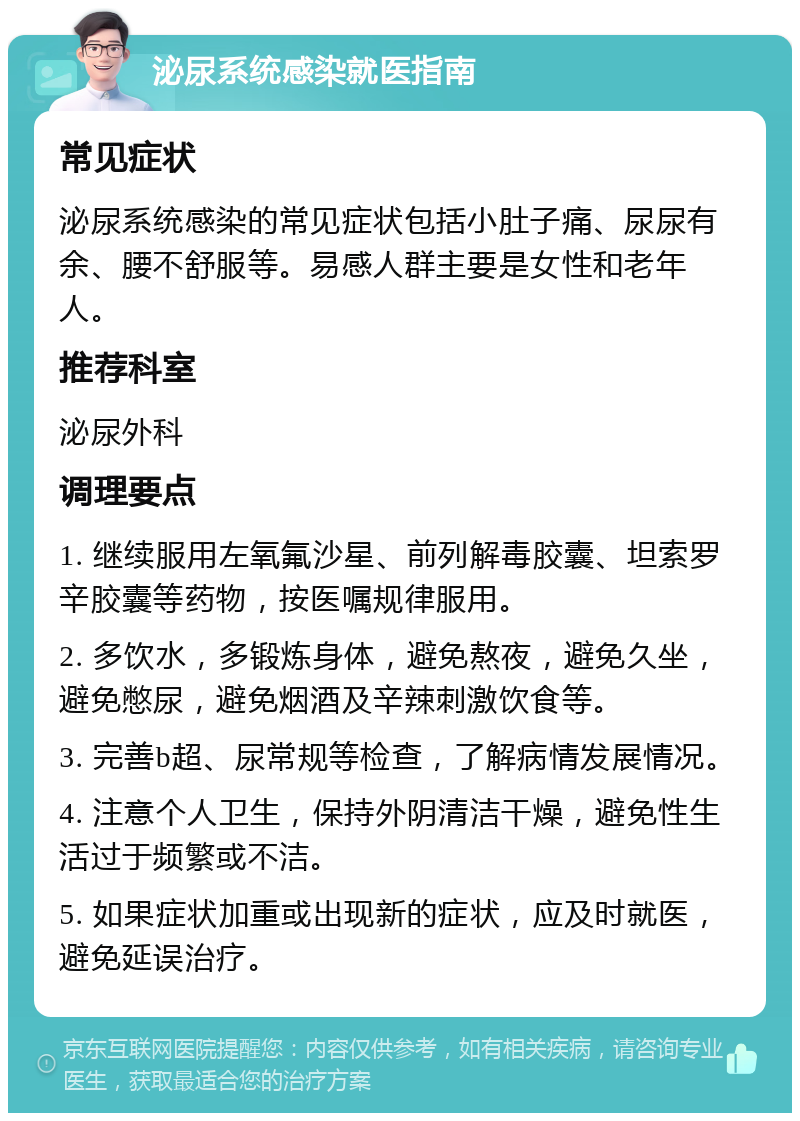 泌尿系统感染就医指南 常见症状 泌尿系统感染的常见症状包括小肚子痛、尿尿有余、腰不舒服等。易感人群主要是女性和老年人。 推荐科室 泌尿外科 调理要点 1. 继续服用左氧氟沙星、前列解毒胶囊、坦索罗辛胶囊等药物，按医嘱规律服用。 2. 多饮水，多锻炼身体，避免熬夜，避免久坐，避免憋尿，避免烟酒及辛辣刺激饮食等。 3. 完善b超、尿常规等检查，了解病情发展情况。 4. 注意个人卫生，保持外阴清洁干燥，避免性生活过于频繁或不洁。 5. 如果症状加重或出现新的症状，应及时就医，避免延误治疗。