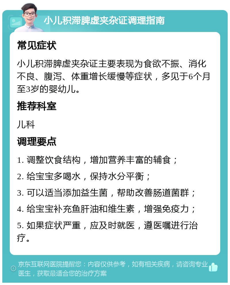 小儿积滞脾虚夹杂证调理指南 常见症状 小儿积滞脾虚夹杂证主要表现为食欲不振、消化不良、腹泻、体重增长缓慢等症状，多见于6个月至3岁的婴幼儿。 推荐科室 儿科 调理要点 1. 调整饮食结构，增加营养丰富的辅食； 2. 给宝宝多喝水，保持水分平衡； 3. 可以适当添加益生菌，帮助改善肠道菌群； 4. 给宝宝补充鱼肝油和维生素，增强免疫力； 5. 如果症状严重，应及时就医，遵医嘱进行治疗。