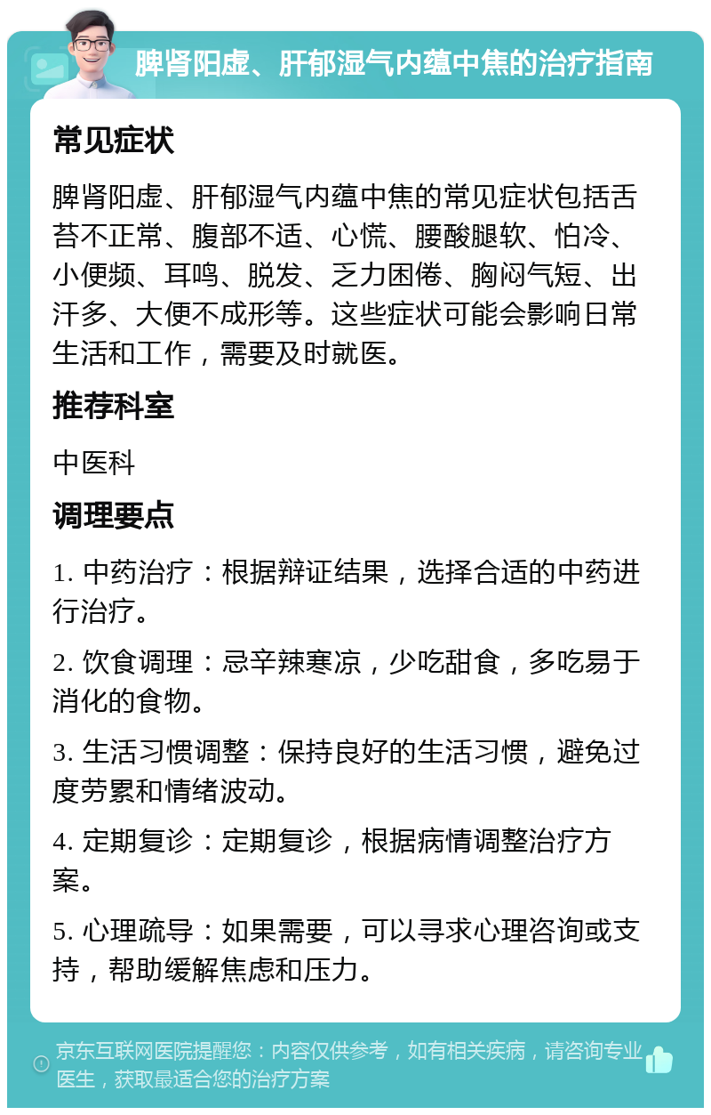 脾肾阳虚、肝郁湿气内蕴中焦的治疗指南 常见症状 脾肾阳虚、肝郁湿气内蕴中焦的常见症状包括舌苔不正常、腹部不适、心慌、腰酸腿软、怕冷、小便频、耳鸣、脱发、乏力困倦、胸闷气短、出汗多、大便不成形等。这些症状可能会影响日常生活和工作，需要及时就医。 推荐科室 中医科 调理要点 1. 中药治疗：根据辩证结果，选择合适的中药进行治疗。 2. 饮食调理：忌辛辣寒凉，少吃甜食，多吃易于消化的食物。 3. 生活习惯调整：保持良好的生活习惯，避免过度劳累和情绪波动。 4. 定期复诊：定期复诊，根据病情调整治疗方案。 5. 心理疏导：如果需要，可以寻求心理咨询或支持，帮助缓解焦虑和压力。