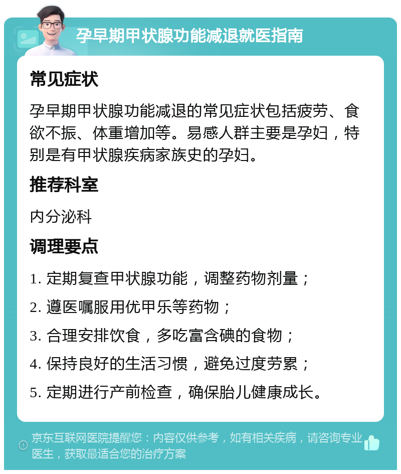 孕早期甲状腺功能减退就医指南 常见症状 孕早期甲状腺功能减退的常见症状包括疲劳、食欲不振、体重增加等。易感人群主要是孕妇，特别是有甲状腺疾病家族史的孕妇。 推荐科室 内分泌科 调理要点 1. 定期复查甲状腺功能，调整药物剂量； 2. 遵医嘱服用优甲乐等药物； 3. 合理安排饮食，多吃富含碘的食物； 4. 保持良好的生活习惯，避免过度劳累； 5. 定期进行产前检查，确保胎儿健康成长。