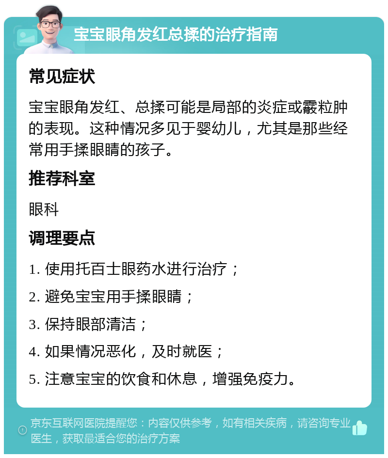 宝宝眼角发红总揉的治疗指南 常见症状 宝宝眼角发红、总揉可能是局部的炎症或霰粒肿的表现。这种情况多见于婴幼儿，尤其是那些经常用手揉眼睛的孩子。 推荐科室 眼科 调理要点 1. 使用托百士眼药水进行治疗； 2. 避免宝宝用手揉眼睛； 3. 保持眼部清洁； 4. 如果情况恶化，及时就医； 5. 注意宝宝的饮食和休息，增强免疫力。