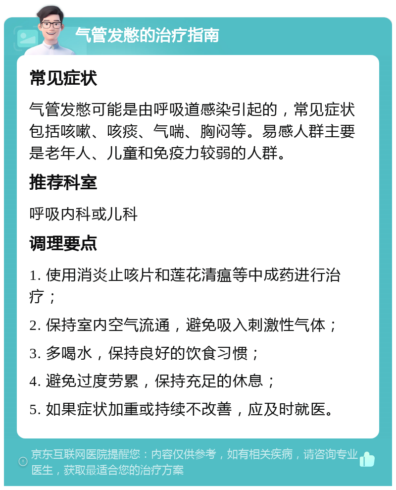 气管发憋的治疗指南 常见症状 气管发憋可能是由呼吸道感染引起的，常见症状包括咳嗽、咳痰、气喘、胸闷等。易感人群主要是老年人、儿童和免疫力较弱的人群。 推荐科室 呼吸内科或儿科 调理要点 1. 使用消炎止咳片和莲花清瘟等中成药进行治疗； 2. 保持室内空气流通，避免吸入刺激性气体； 3. 多喝水，保持良好的饮食习惯； 4. 避免过度劳累，保持充足的休息； 5. 如果症状加重或持续不改善，应及时就医。