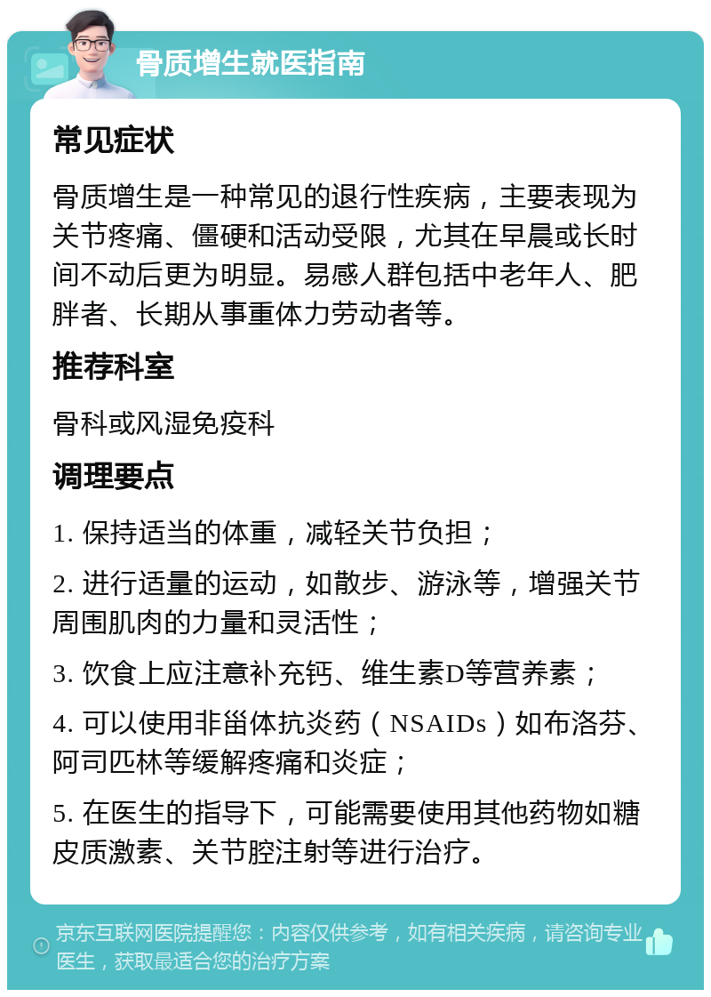 骨质增生就医指南 常见症状 骨质增生是一种常见的退行性疾病，主要表现为关节疼痛、僵硬和活动受限，尤其在早晨或长时间不动后更为明显。易感人群包括中老年人、肥胖者、长期从事重体力劳动者等。 推荐科室 骨科或风湿免疫科 调理要点 1. 保持适当的体重，减轻关节负担； 2. 进行适量的运动，如散步、游泳等，增强关节周围肌肉的力量和灵活性； 3. 饮食上应注意补充钙、维生素D等营养素； 4. 可以使用非甾体抗炎药（NSAIDs）如布洛芬、阿司匹林等缓解疼痛和炎症； 5. 在医生的指导下，可能需要使用其他药物如糖皮质激素、关节腔注射等进行治疗。