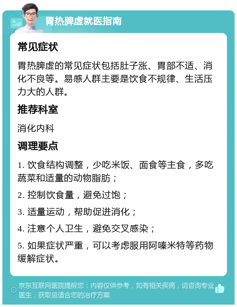 胃热脾虚就医指南 常见症状 胃热脾虚的常见症状包括肚子涨、胃部不适、消化不良等。易感人群主要是饮食不规律、生活压力大的人群。 推荐科室 消化内科 调理要点 1. 饮食结构调整，少吃米饭、面食等主食，多吃蔬菜和适量的动物脂肪； 2. 控制饮食量，避免过饱； 3. 适量运动，帮助促进消化； 4. 注意个人卫生，避免交叉感染； 5. 如果症状严重，可以考虑服用阿嗪米特等药物缓解症状。