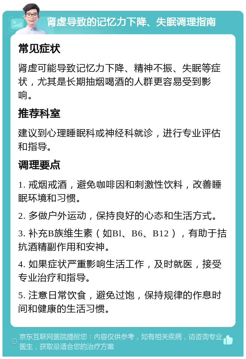 肾虚导致的记忆力下降、失眠调理指南 常见症状 肾虚可能导致记忆力下降、精神不振、失眠等症状，尤其是长期抽烟喝酒的人群更容易受到影响。 推荐科室 建议到心理睡眠科或神经科就诊，进行专业评估和指导。 调理要点 1. 戒烟戒酒，避免咖啡因和刺激性饮料，改善睡眠环境和习惯。 2. 多做户外运动，保持良好的心态和生活方式。 3. 补充B族维生素（如Bl、B6、B12），有助于拮抗酒精副作用和安神。 4. 如果症状严重影响生活工作，及时就医，接受专业治疗和指导。 5. 注意日常饮食，避免过饱，保持规律的作息时间和健康的生活习惯。