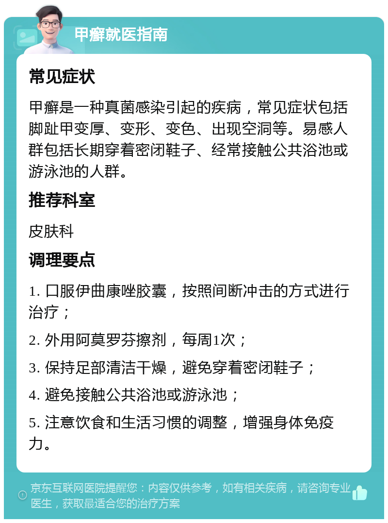 甲癣就医指南 常见症状 甲癣是一种真菌感染引起的疾病，常见症状包括脚趾甲变厚、变形、变色、出现空洞等。易感人群包括长期穿着密闭鞋子、经常接触公共浴池或游泳池的人群。 推荐科室 皮肤科 调理要点 1. 口服伊曲康唑胶囊，按照间断冲击的方式进行治疗； 2. 外用阿莫罗芬擦剂，每周1次； 3. 保持足部清洁干燥，避免穿着密闭鞋子； 4. 避免接触公共浴池或游泳池； 5. 注意饮食和生活习惯的调整，增强身体免疫力。