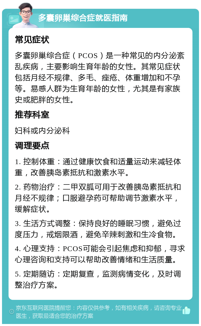 多囊卵巢综合症就医指南 常见症状 多囊卵巢综合症（PCOS）是一种常见的内分泌紊乱疾病，主要影响生育年龄的女性。其常见症状包括月经不规律、多毛、痤疮、体重增加和不孕等。易感人群为生育年龄的女性，尤其是有家族史或肥胖的女性。 推荐科室 妇科或内分泌科 调理要点 1. 控制体重：通过健康饮食和适量运动来减轻体重，改善胰岛素抵抗和激素水平。 2. 药物治疗：二甲双胍可用于改善胰岛素抵抗和月经不规律；口服避孕药可帮助调节激素水平，缓解症状。 3. 生活方式调整：保持良好的睡眠习惯，避免过度压力，戒烟限酒，避免辛辣刺激和生冷食物。 4. 心理支持：PCOS可能会引起焦虑和抑郁，寻求心理咨询和支持可以帮助改善情绪和生活质量。 5. 定期随访：定期复查，监测病情变化，及时调整治疗方案。