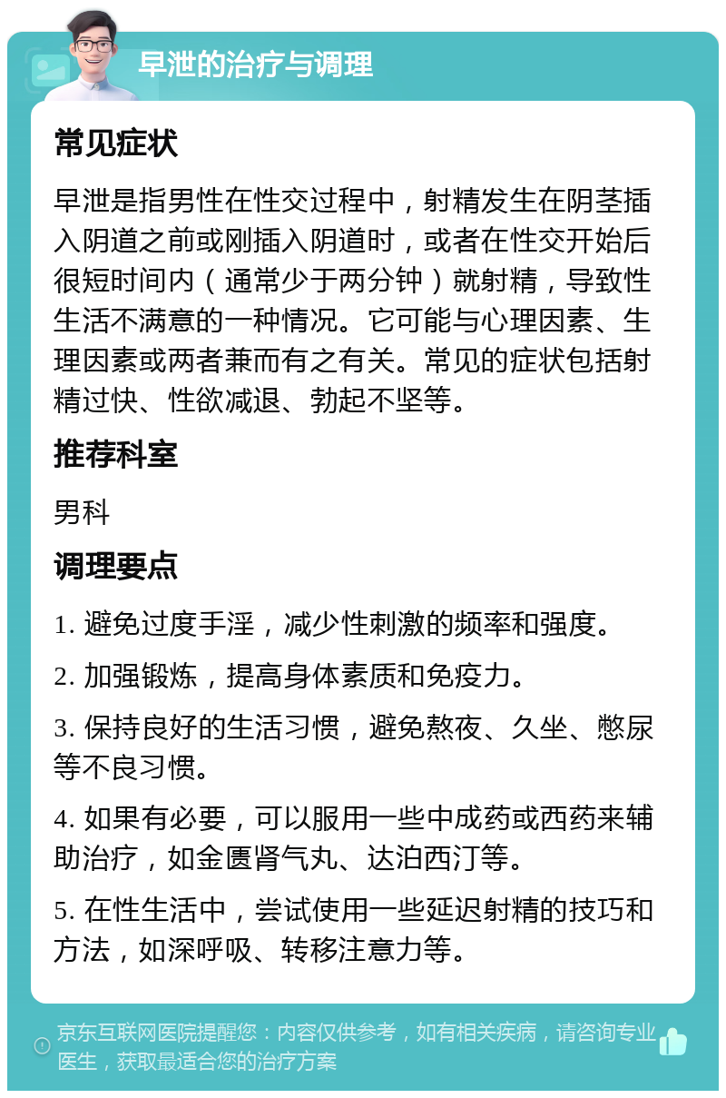 早泄的治疗与调理 常见症状 早泄是指男性在性交过程中，射精发生在阴茎插入阴道之前或刚插入阴道时，或者在性交开始后很短时间内（通常少于两分钟）就射精，导致性生活不满意的一种情况。它可能与心理因素、生理因素或两者兼而有之有关。常见的症状包括射精过快、性欲减退、勃起不坚等。 推荐科室 男科 调理要点 1. 避免过度手淫，减少性刺激的频率和强度。 2. 加强锻炼，提高身体素质和免疫力。 3. 保持良好的生活习惯，避免熬夜、久坐、憋尿等不良习惯。 4. 如果有必要，可以服用一些中成药或西药来辅助治疗，如金匮肾气丸、达泊西汀等。 5. 在性生活中，尝试使用一些延迟射精的技巧和方法，如深呼吸、转移注意力等。