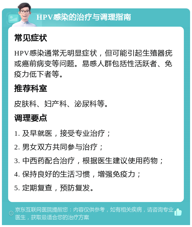 HPV感染的治疗与调理指南 常见症状 HPV感染通常无明显症状，但可能引起生殖器疣或癌前病变等问题。易感人群包括性活跃者、免疫力低下者等。 推荐科室 皮肤科、妇产科、泌尿科等。 调理要点 1. 及早就医，接受专业治疗； 2. 男女双方共同参与治疗； 3. 中西药配合治疗，根据医生建议使用药物； 4. 保持良好的生活习惯，增强免疫力； 5. 定期复查，预防复发。