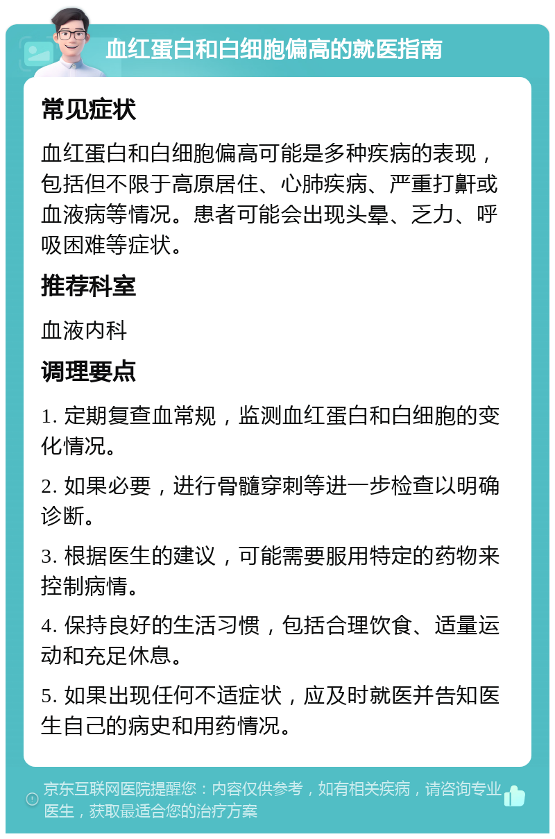 血红蛋白和白细胞偏高的就医指南 常见症状 血红蛋白和白细胞偏高可能是多种疾病的表现，包括但不限于高原居住、心肺疾病、严重打鼾或血液病等情况。患者可能会出现头晕、乏力、呼吸困难等症状。 推荐科室 血液内科 调理要点 1. 定期复查血常规，监测血红蛋白和白细胞的变化情况。 2. 如果必要，进行骨髓穿刺等进一步检查以明确诊断。 3. 根据医生的建议，可能需要服用特定的药物来控制病情。 4. 保持良好的生活习惯，包括合理饮食、适量运动和充足休息。 5. 如果出现任何不适症状，应及时就医并告知医生自己的病史和用药情况。