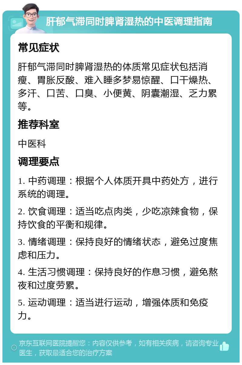 肝郁气滞同时脾肾湿热的中医调理指南 常见症状 肝郁气滞同时脾肾湿热的体质常见症状包括消瘦、胃胀反酸、难入睡多梦易惊醒、口干燥热、多汗、口苦、口臭、小便黄、阴囊潮湿、乏力累等。 推荐科室 中医科 调理要点 1. 中药调理：根据个人体质开具中药处方，进行系统的调理。 2. 饮食调理：适当吃点肉类，少吃凉辣食物，保持饮食的平衡和规律。 3. 情绪调理：保持良好的情绪状态，避免过度焦虑和压力。 4. 生活习惯调理：保持良好的作息习惯，避免熬夜和过度劳累。 5. 运动调理：适当进行运动，增强体质和免疫力。