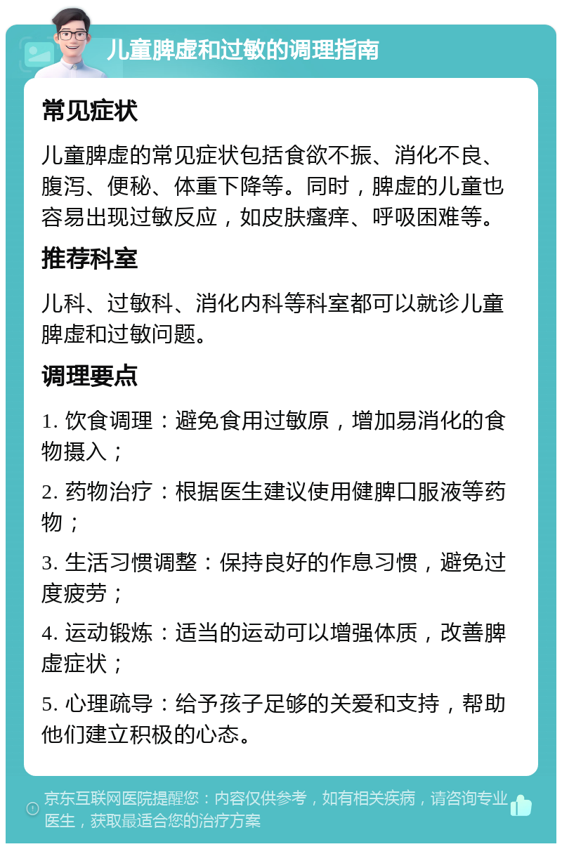 儿童脾虚和过敏的调理指南 常见症状 儿童脾虚的常见症状包括食欲不振、消化不良、腹泻、便秘、体重下降等。同时，脾虚的儿童也容易出现过敏反应，如皮肤瘙痒、呼吸困难等。 推荐科室 儿科、过敏科、消化内科等科室都可以就诊儿童脾虚和过敏问题。 调理要点 1. 饮食调理：避免食用过敏原，增加易消化的食物摄入； 2. 药物治疗：根据医生建议使用健脾口服液等药物； 3. 生活习惯调整：保持良好的作息习惯，避免过度疲劳； 4. 运动锻炼：适当的运动可以增强体质，改善脾虚症状； 5. 心理疏导：给予孩子足够的关爱和支持，帮助他们建立积极的心态。