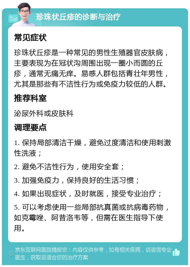 珍珠状丘疹的诊断与治疗 常见症状 珍珠状丘疹是一种常见的男性生殖器官皮肤病，主要表现为在冠状沟周围出现一圈小而圆的丘疹，通常无痛无痒。易感人群包括青壮年男性，尤其是那些有不洁性行为或免疫力较低的人群。 推荐科室 泌尿外科或皮肤科 调理要点 1. 保持局部清洁干燥，避免过度清洁和使用刺激性洗液； 2. 避免不洁性行为，使用安全套； 3. 加强免疫力，保持良好的生活习惯； 4. 如果出现症状，及时就医，接受专业治疗； 5. 可以考虑使用一些局部抗真菌或抗病毒药物，如克霉唑、阿昔洛韦等，但需在医生指导下使用。