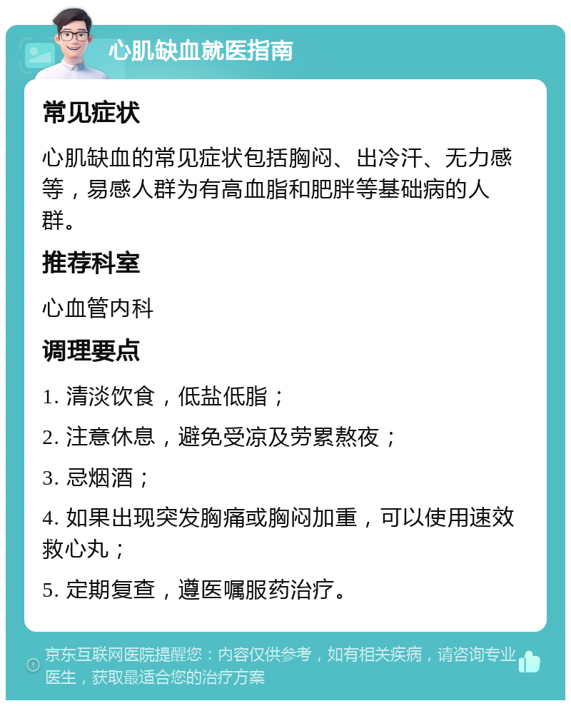 心肌缺血就医指南 常见症状 心肌缺血的常见症状包括胸闷、出冷汗、无力感等，易感人群为有高血脂和肥胖等基础病的人群。 推荐科室 心血管内科 调理要点 1. 清淡饮食，低盐低脂； 2. 注意休息，避免受凉及劳累熬夜； 3. 忌烟酒； 4. 如果出现突发胸痛或胸闷加重，可以使用速效救心丸； 5. 定期复查，遵医嘱服药治疗。