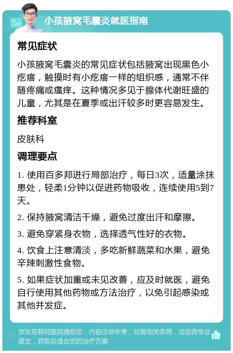 小孩腋窝毛囊炎就医指南 常见症状 小孩腋窝毛囊炎的常见症状包括腋窝出现黑色小疙瘩，触摸时有小疙瘩一样的组织感，通常不伴随疼痛或瘙痒。这种情况多见于腺体代谢旺盛的儿童，尤其是在夏季或出汗较多时更容易发生。 推荐科室 皮肤科 调理要点 1. 使用百多邦进行局部治疗，每日3次，适量涂抹患处，轻柔1分钟以促进药物吸收，连续使用5到7天。 2. 保持腋窝清洁干燥，避免过度出汗和摩擦。 3. 避免穿紧身衣物，选择透气性好的衣物。 4. 饮食上注意清淡，多吃新鲜蔬菜和水果，避免辛辣刺激性食物。 5. 如果症状加重或未见改善，应及时就医，避免自行使用其他药物或方法治疗，以免引起感染或其他并发症。