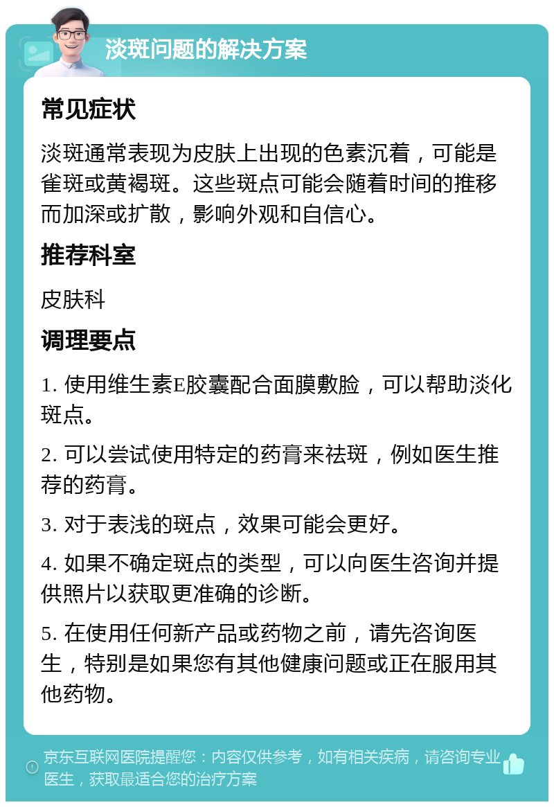 淡斑问题的解决方案 常见症状 淡斑通常表现为皮肤上出现的色素沉着，可能是雀斑或黄褐斑。这些斑点可能会随着时间的推移而加深或扩散，影响外观和自信心。 推荐科室 皮肤科 调理要点 1. 使用维生素E胶囊配合面膜敷脸，可以帮助淡化斑点。 2. 可以尝试使用特定的药膏来祛斑，例如医生推荐的药膏。 3. 对于表浅的斑点，效果可能会更好。 4. 如果不确定斑点的类型，可以向医生咨询并提供照片以获取更准确的诊断。 5. 在使用任何新产品或药物之前，请先咨询医生，特别是如果您有其他健康问题或正在服用其他药物。