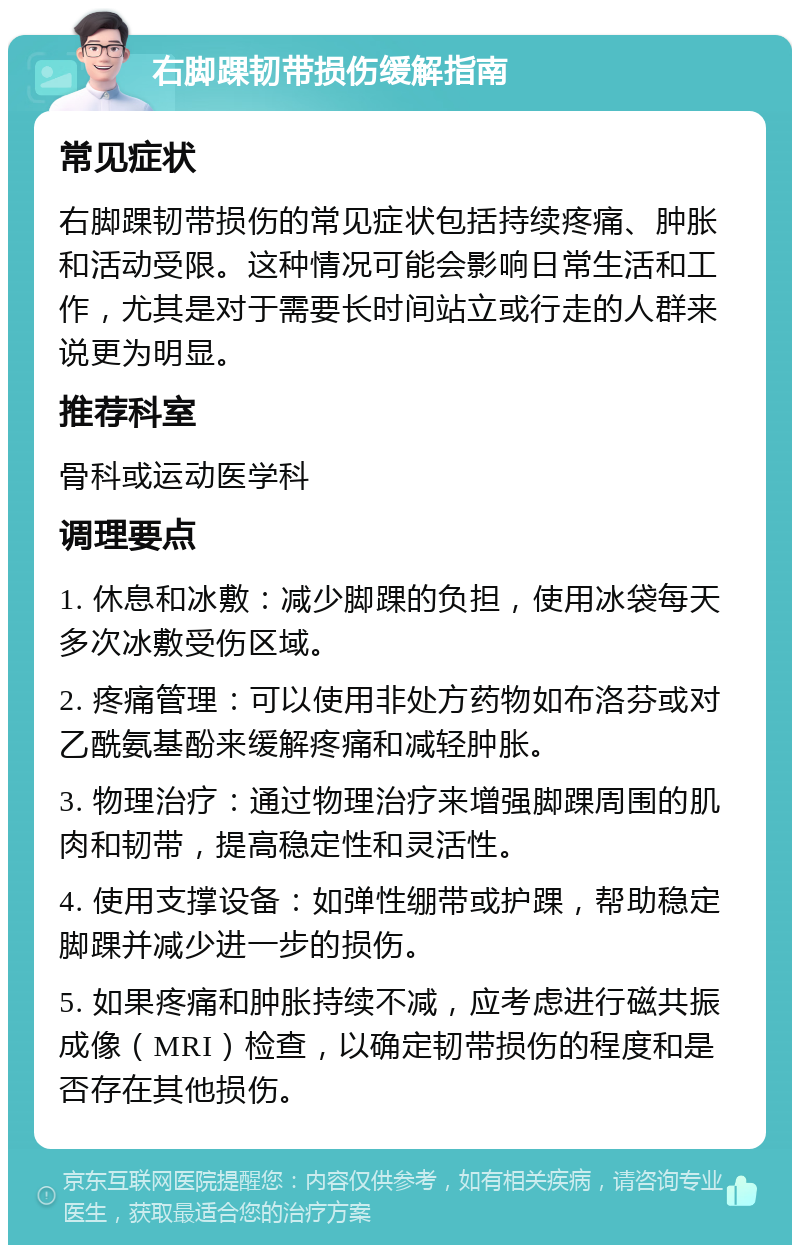 右脚踝韧带损伤缓解指南 常见症状 右脚踝韧带损伤的常见症状包括持续疼痛、肿胀和活动受限。这种情况可能会影响日常生活和工作，尤其是对于需要长时间站立或行走的人群来说更为明显。 推荐科室 骨科或运动医学科 调理要点 1. 休息和冰敷：减少脚踝的负担，使用冰袋每天多次冰敷受伤区域。 2. 疼痛管理：可以使用非处方药物如布洛芬或对乙酰氨基酚来缓解疼痛和减轻肿胀。 3. 物理治疗：通过物理治疗来增强脚踝周围的肌肉和韧带，提高稳定性和灵活性。 4. 使用支撑设备：如弹性绷带或护踝，帮助稳定脚踝并减少进一步的损伤。 5. 如果疼痛和肿胀持续不减，应考虑进行磁共振成像（MRI）检查，以确定韧带损伤的程度和是否存在其他损伤。