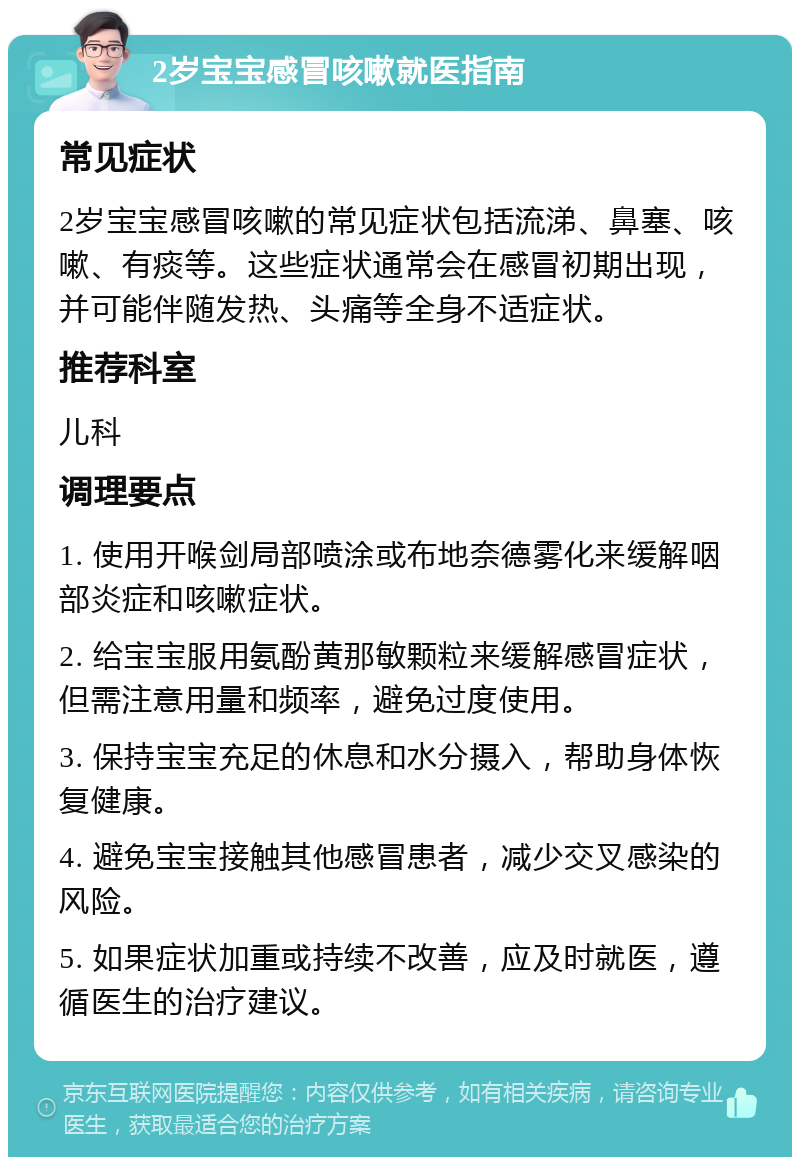 2岁宝宝感冒咳嗽就医指南 常见症状 2岁宝宝感冒咳嗽的常见症状包括流涕、鼻塞、咳嗽、有痰等。这些症状通常会在感冒初期出现，并可能伴随发热、头痛等全身不适症状。 推荐科室 儿科 调理要点 1. 使用开喉剑局部喷涂或布地奈德雾化来缓解咽部炎症和咳嗽症状。 2. 给宝宝服用氨酚黄那敏颗粒来缓解感冒症状，但需注意用量和频率，避免过度使用。 3. 保持宝宝充足的休息和水分摄入，帮助身体恢复健康。 4. 避免宝宝接触其他感冒患者，减少交叉感染的风险。 5. 如果症状加重或持续不改善，应及时就医，遵循医生的治疗建议。