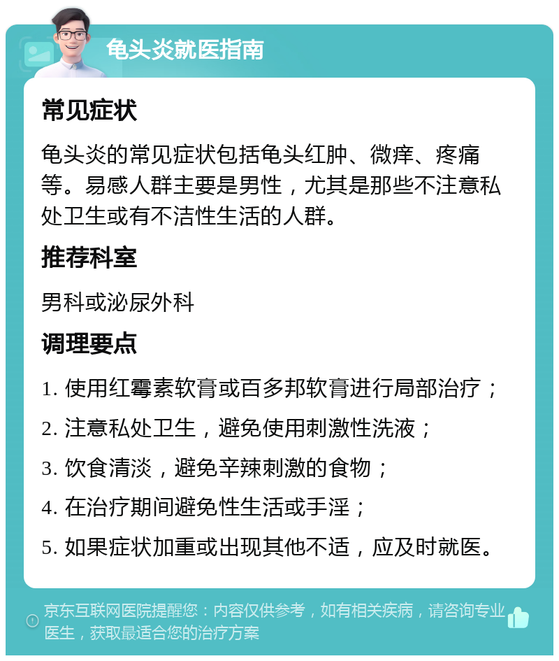 龟头炎就医指南 常见症状 龟头炎的常见症状包括龟头红肿、微痒、疼痛等。易感人群主要是男性，尤其是那些不注意私处卫生或有不洁性生活的人群。 推荐科室 男科或泌尿外科 调理要点 1. 使用红霉素软膏或百多邦软膏进行局部治疗； 2. 注意私处卫生，避免使用刺激性洗液； 3. 饮食清淡，避免辛辣刺激的食物； 4. 在治疗期间避免性生活或手淫； 5. 如果症状加重或出现其他不适，应及时就医。