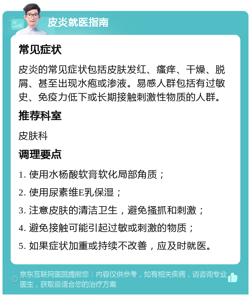 皮炎就医指南 常见症状 皮炎的常见症状包括皮肤发红、瘙痒、干燥、脱屑、甚至出现水疱或渗液。易感人群包括有过敏史、免疫力低下或长期接触刺激性物质的人群。 推荐科室 皮肤科 调理要点 1. 使用水杨酸软膏软化局部角质； 2. 使用尿素维E乳保湿； 3. 注意皮肤的清洁卫生，避免搔抓和刺激； 4. 避免接触可能引起过敏或刺激的物质； 5. 如果症状加重或持续不改善，应及时就医。