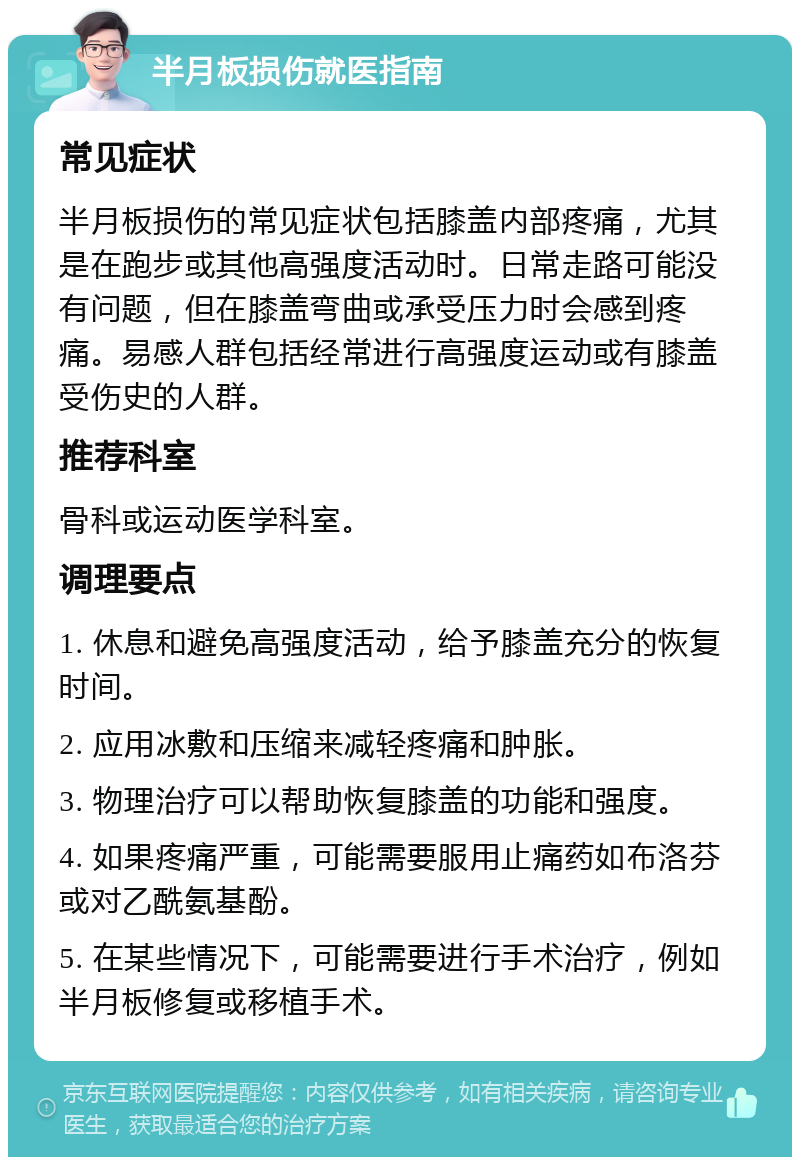 半月板损伤就医指南 常见症状 半月板损伤的常见症状包括膝盖内部疼痛，尤其是在跑步或其他高强度活动时。日常走路可能没有问题，但在膝盖弯曲或承受压力时会感到疼痛。易感人群包括经常进行高强度运动或有膝盖受伤史的人群。 推荐科室 骨科或运动医学科室。 调理要点 1. 休息和避免高强度活动，给予膝盖充分的恢复时间。 2. 应用冰敷和压缩来减轻疼痛和肿胀。 3. 物理治疗可以帮助恢复膝盖的功能和强度。 4. 如果疼痛严重，可能需要服用止痛药如布洛芬或对乙酰氨基酚。 5. 在某些情况下，可能需要进行手术治疗，例如半月板修复或移植手术。