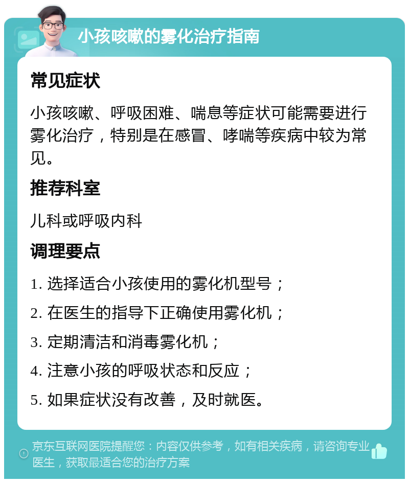 小孩咳嗽的雾化治疗指南 常见症状 小孩咳嗽、呼吸困难、喘息等症状可能需要进行雾化治疗，特别是在感冒、哮喘等疾病中较为常见。 推荐科室 儿科或呼吸内科 调理要点 1. 选择适合小孩使用的雾化机型号； 2. 在医生的指导下正确使用雾化机； 3. 定期清洁和消毒雾化机； 4. 注意小孩的呼吸状态和反应； 5. 如果症状没有改善，及时就医。