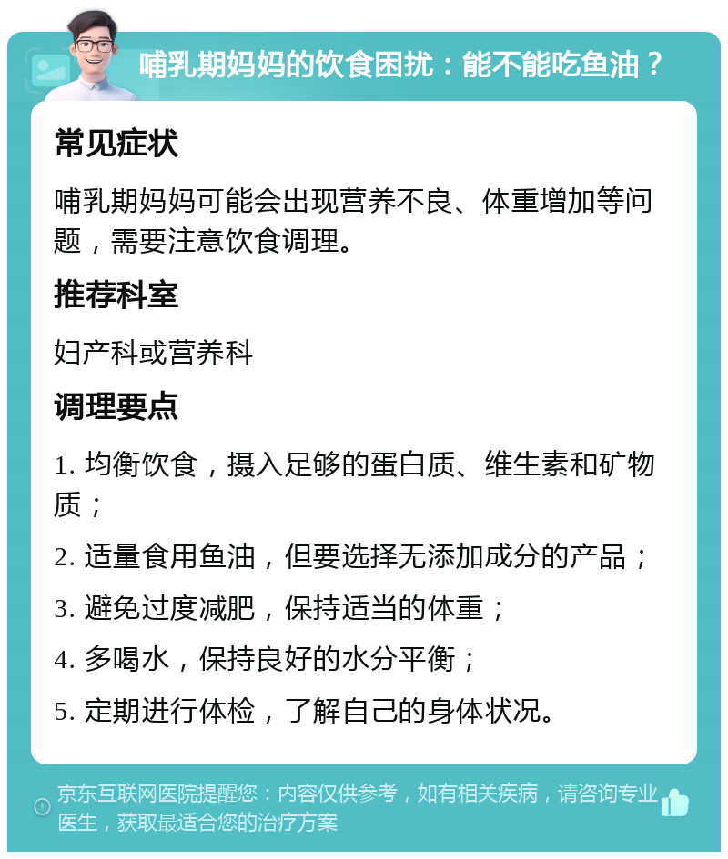 哺乳期妈妈的饮食困扰：能不能吃鱼油？ 常见症状 哺乳期妈妈可能会出现营养不良、体重增加等问题，需要注意饮食调理。 推荐科室 妇产科或营养科 调理要点 1. 均衡饮食，摄入足够的蛋白质、维生素和矿物质； 2. 适量食用鱼油，但要选择无添加成分的产品； 3. 避免过度减肥，保持适当的体重； 4. 多喝水，保持良好的水分平衡； 5. 定期进行体检，了解自己的身体状况。