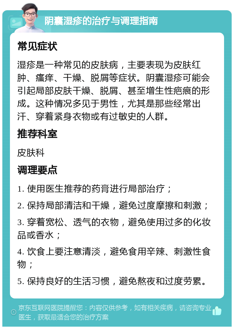 阴囊湿疹的治疗与调理指南 常见症状 湿疹是一种常见的皮肤病，主要表现为皮肤红肿、瘙痒、干燥、脱屑等症状。阴囊湿疹可能会引起局部皮肤干燥、脱屑、甚至增生性疤痕的形成。这种情况多见于男性，尤其是那些经常出汗、穿着紧身衣物或有过敏史的人群。 推荐科室 皮肤科 调理要点 1. 使用医生推荐的药膏进行局部治疗； 2. 保持局部清洁和干燥，避免过度摩擦和刺激； 3. 穿着宽松、透气的衣物，避免使用过多的化妆品或香水； 4. 饮食上要注意清淡，避免食用辛辣、刺激性食物； 5. 保持良好的生活习惯，避免熬夜和过度劳累。