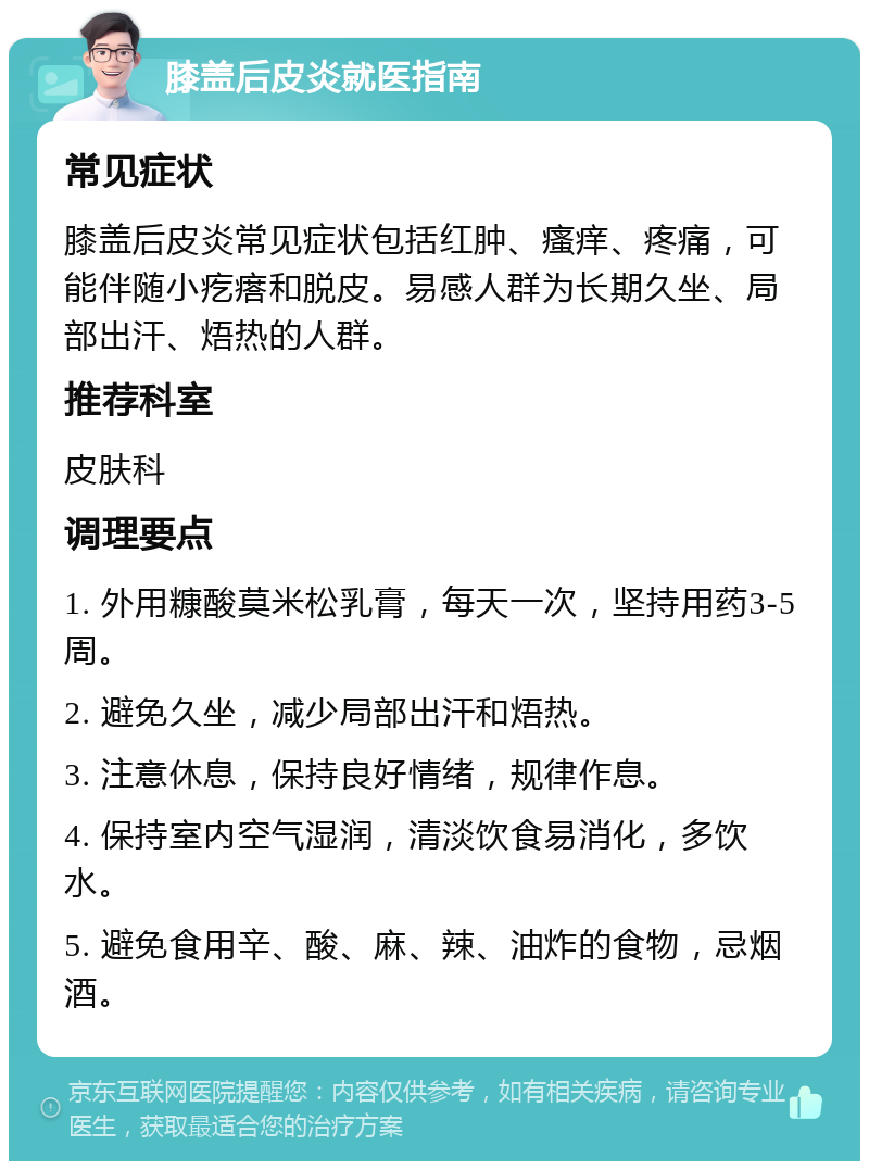 膝盖后皮炎就医指南 常见症状 膝盖后皮炎常见症状包括红肿、瘙痒、疼痛，可能伴随小疙瘩和脱皮。易感人群为长期久坐、局部出汗、焐热的人群。 推荐科室 皮肤科 调理要点 1. 外用糠酸莫米松乳膏，每天一次，坚持用药3-5周。 2. 避免久坐，减少局部出汗和焐热。 3. 注意休息，保持良好情绪，规律作息。 4. 保持室内空气湿润，清淡饮食易消化，多饮水。 5. 避免食用辛、酸、麻、辣、油炸的食物，忌烟酒。