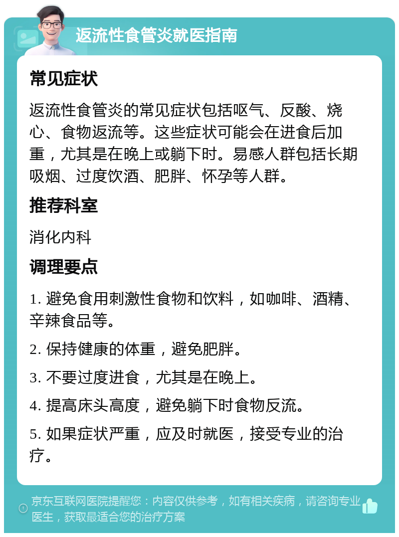 返流性食管炎就医指南 常见症状 返流性食管炎的常见症状包括呕气、反酸、烧心、食物返流等。这些症状可能会在进食后加重，尤其是在晚上或躺下时。易感人群包括长期吸烟、过度饮酒、肥胖、怀孕等人群。 推荐科室 消化内科 调理要点 1. 避免食用刺激性食物和饮料，如咖啡、酒精、辛辣食品等。 2. 保持健康的体重，避免肥胖。 3. 不要过度进食，尤其是在晚上。 4. 提高床头高度，避免躺下时食物反流。 5. 如果症状严重，应及时就医，接受专业的治疗。