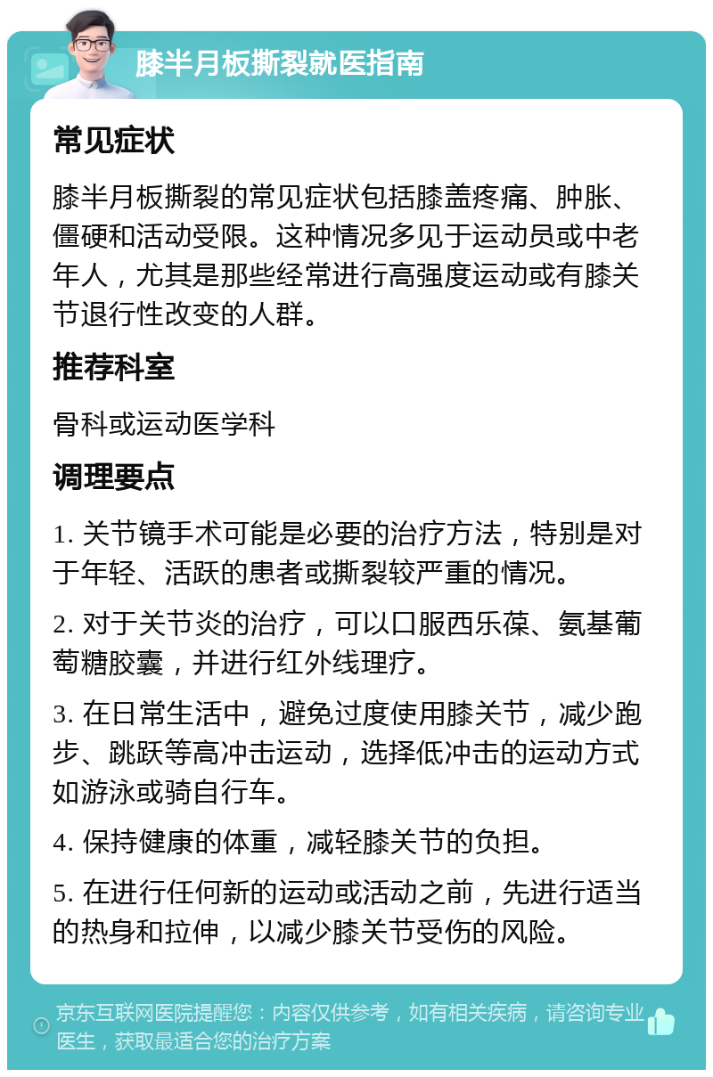 膝半月板撕裂就医指南 常见症状 膝半月板撕裂的常见症状包括膝盖疼痛、肿胀、僵硬和活动受限。这种情况多见于运动员或中老年人，尤其是那些经常进行高强度运动或有膝关节退行性改变的人群。 推荐科室 骨科或运动医学科 调理要点 1. 关节镜手术可能是必要的治疗方法，特别是对于年轻、活跃的患者或撕裂较严重的情况。 2. 对于关节炎的治疗，可以口服西乐葆、氨基葡萄糖胶囊，并进行红外线理疗。 3. 在日常生活中，避免过度使用膝关节，减少跑步、跳跃等高冲击运动，选择低冲击的运动方式如游泳或骑自行车。 4. 保持健康的体重，减轻膝关节的负担。 5. 在进行任何新的运动或活动之前，先进行适当的热身和拉伸，以减少膝关节受伤的风险。