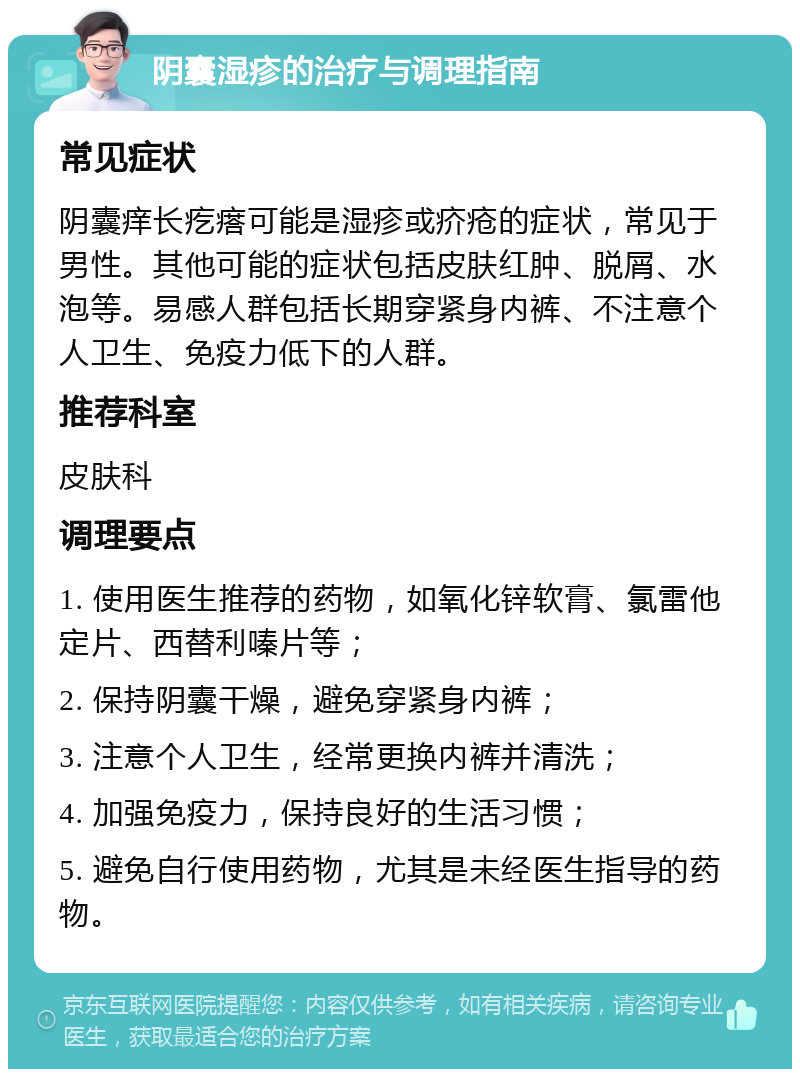 阴囊湿疹的治疗与调理指南 常见症状 阴囊痒长疙瘩可能是湿疹或疥疮的症状，常见于男性。其他可能的症状包括皮肤红肿、脱屑、水泡等。易感人群包括长期穿紧身内裤、不注意个人卫生、免疫力低下的人群。 推荐科室 皮肤科 调理要点 1. 使用医生推荐的药物，如氧化锌软膏、氯雷他定片、西替利嗪片等； 2. 保持阴囊干燥，避免穿紧身内裤； 3. 注意个人卫生，经常更换内裤并清洗； 4. 加强免疫力，保持良好的生活习惯； 5. 避免自行使用药物，尤其是未经医生指导的药物。