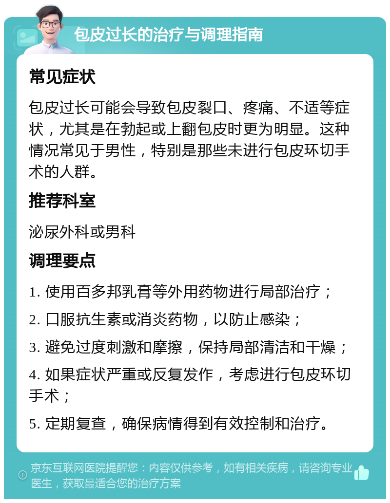 包皮过长的治疗与调理指南 常见症状 包皮过长可能会导致包皮裂口、疼痛、不适等症状，尤其是在勃起或上翻包皮时更为明显。这种情况常见于男性，特别是那些未进行包皮环切手术的人群。 推荐科室 泌尿外科或男科 调理要点 1. 使用百多邦乳膏等外用药物进行局部治疗； 2. 口服抗生素或消炎药物，以防止感染； 3. 避免过度刺激和摩擦，保持局部清洁和干燥； 4. 如果症状严重或反复发作，考虑进行包皮环切手术； 5. 定期复查，确保病情得到有效控制和治疗。