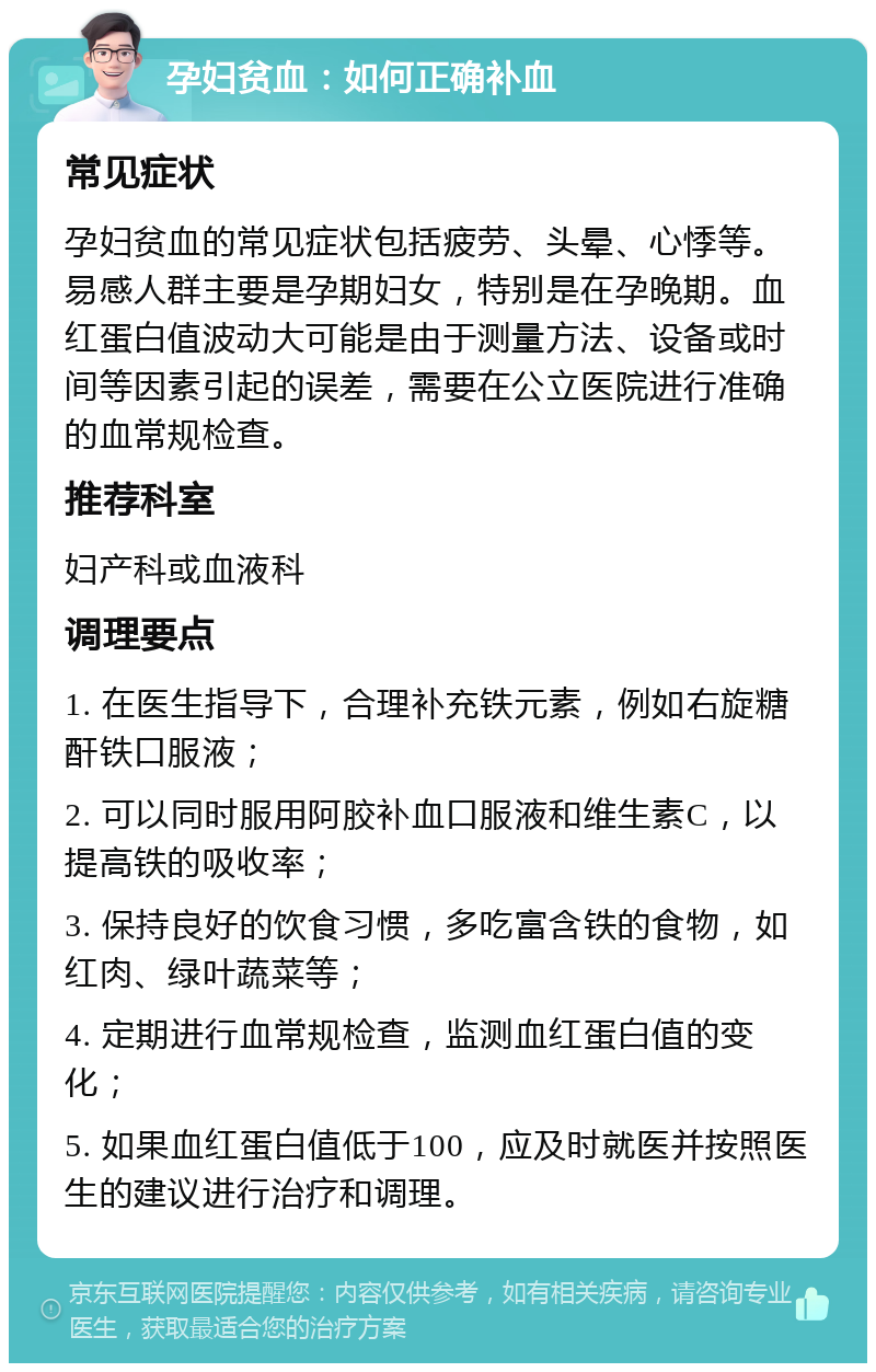 孕妇贫血：如何正确补血 常见症状 孕妇贫血的常见症状包括疲劳、头晕、心悸等。易感人群主要是孕期妇女，特别是在孕晚期。血红蛋白值波动大可能是由于测量方法、设备或时间等因素引起的误差，需要在公立医院进行准确的血常规检查。 推荐科室 妇产科或血液科 调理要点 1. 在医生指导下，合理补充铁元素，例如右旋糖酐铁口服液； 2. 可以同时服用阿胶补血口服液和维生素C，以提高铁的吸收率； 3. 保持良好的饮食习惯，多吃富含铁的食物，如红肉、绿叶蔬菜等； 4. 定期进行血常规检查，监测血红蛋白值的变化； 5. 如果血红蛋白值低于100，应及时就医并按照医生的建议进行治疗和调理。