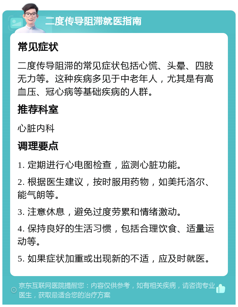 二度传导阻滞就医指南 常见症状 二度传导阻滞的常见症状包括心慌、头晕、四肢无力等。这种疾病多见于中老年人，尤其是有高血压、冠心病等基础疾病的人群。 推荐科室 心脏内科 调理要点 1. 定期进行心电图检查，监测心脏功能。 2. 根据医生建议，按时服用药物，如美托洛尔、能气朗等。 3. 注意休息，避免过度劳累和情绪激动。 4. 保持良好的生活习惯，包括合理饮食、适量运动等。 5. 如果症状加重或出现新的不适，应及时就医。