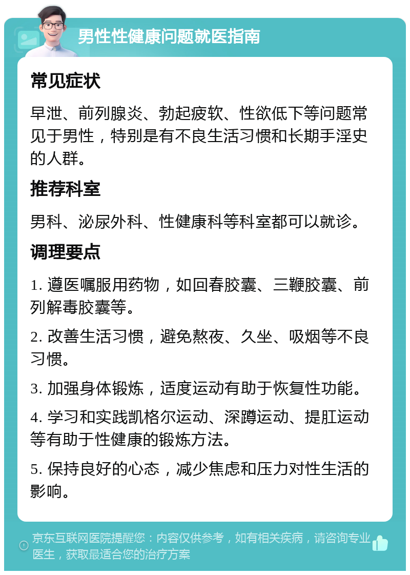 男性性健康问题就医指南 常见症状 早泄、前列腺炎、勃起疲软、性欲低下等问题常见于男性，特别是有不良生活习惯和长期手淫史的人群。 推荐科室 男科、泌尿外科、性健康科等科室都可以就诊。 调理要点 1. 遵医嘱服用药物，如回春胶囊、三鞭胶囊、前列解毒胶囊等。 2. 改善生活习惯，避免熬夜、久坐、吸烟等不良习惯。 3. 加强身体锻炼，适度运动有助于恢复性功能。 4. 学习和实践凯格尔运动、深蹲运动、提肛运动等有助于性健康的锻炼方法。 5. 保持良好的心态，减少焦虑和压力对性生活的影响。