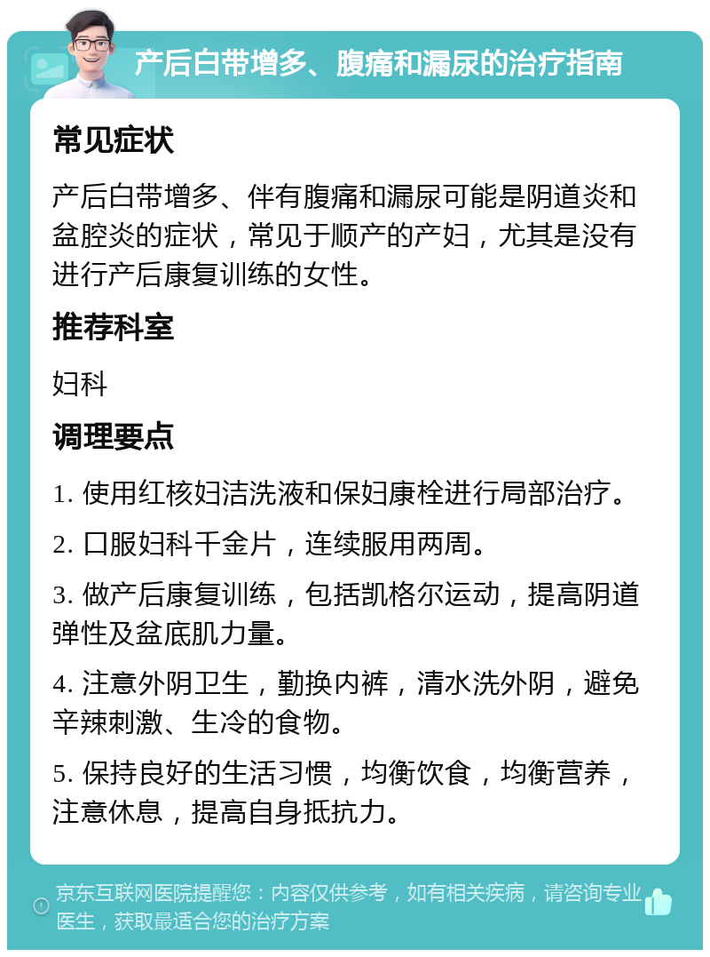 产后白带增多、腹痛和漏尿的治疗指南 常见症状 产后白带增多、伴有腹痛和漏尿可能是阴道炎和盆腔炎的症状，常见于顺产的产妇，尤其是没有进行产后康复训练的女性。 推荐科室 妇科 调理要点 1. 使用红核妇洁洗液和保妇康栓进行局部治疗。 2. 口服妇科千金片，连续服用两周。 3. 做产后康复训练，包括凯格尔运动，提高阴道弹性及盆底肌力量。 4. 注意外阴卫生，勤换内裤，清水洗外阴，避免辛辣刺激、生冷的食物。 5. 保持良好的生活习惯，均衡饮食，均衡营养，注意休息，提高自身抵抗力。