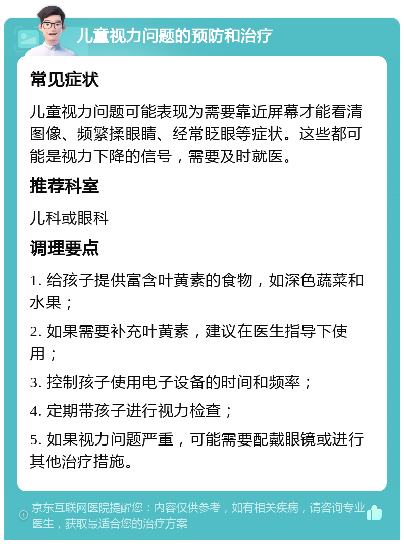 儿童视力问题的预防和治疗 常见症状 儿童视力问题可能表现为需要靠近屏幕才能看清图像、频繁揉眼睛、经常眨眼等症状。这些都可能是视力下降的信号，需要及时就医。 推荐科室 儿科或眼科 调理要点 1. 给孩子提供富含叶黄素的食物，如深色蔬菜和水果； 2. 如果需要补充叶黄素，建议在医生指导下使用； 3. 控制孩子使用电子设备的时间和频率； 4. 定期带孩子进行视力检查； 5. 如果视力问题严重，可能需要配戴眼镜或进行其他治疗措施。